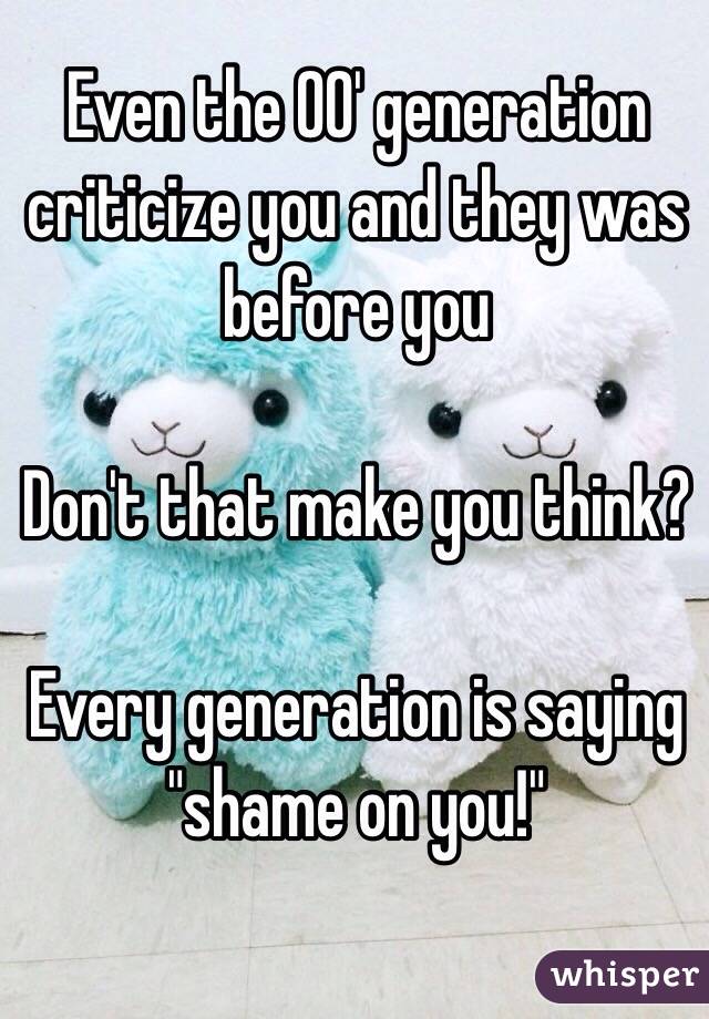 Even the 00' generation criticize you and they was before you

Don't that make you think?

Every generation is saying "shame on you!" 