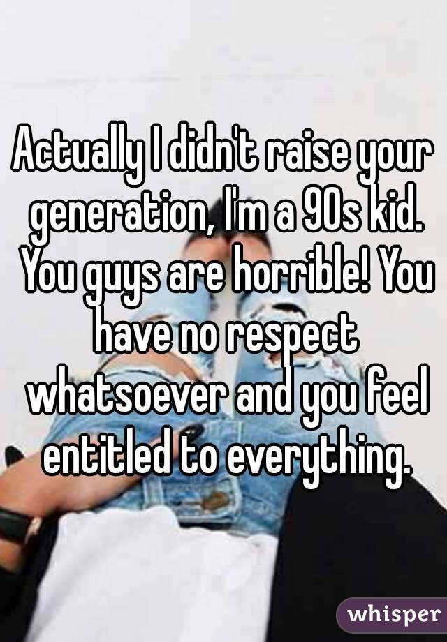 Actually I didn't raise your generation, I'm a 90s kid. You guys are horrible! You have no respect whatsoever and you feel entitled to everything.