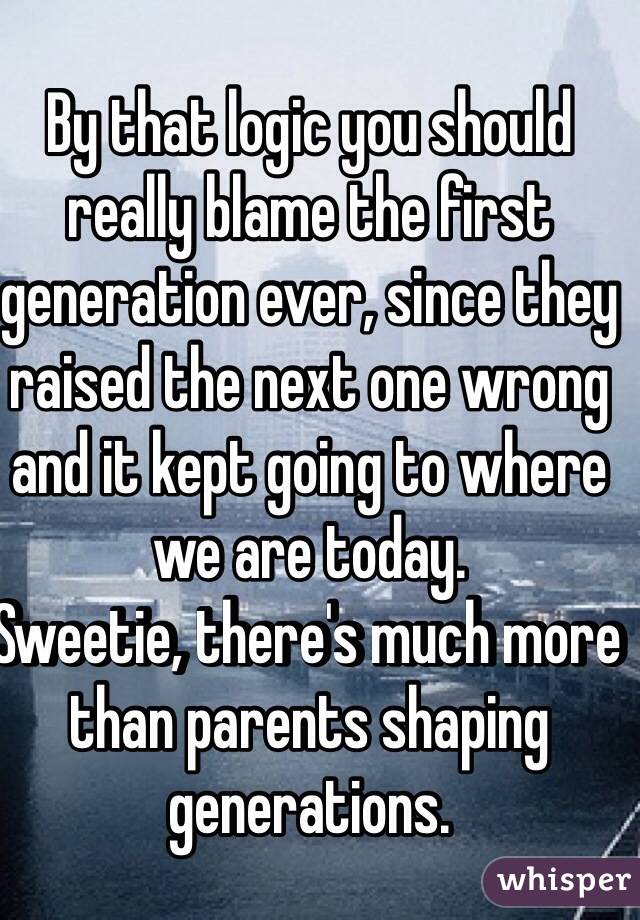 By that logic you should really blame the first generation ever, since they raised the next one wrong and it kept going to where we are today.
Sweetie, there's much more than parents shaping generations.