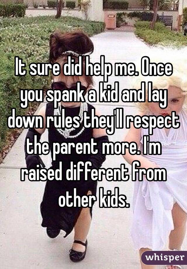 It sure did help me. Once you spank a kid and lay down rules they'll respect the parent more. I'm raised different from other kids. 