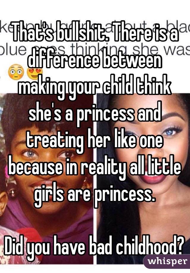 That's bullshit. There is a difference between making your child think she's a princess and treating her like one because in reality all little girls are princess. 

Did you have bad childhood? 