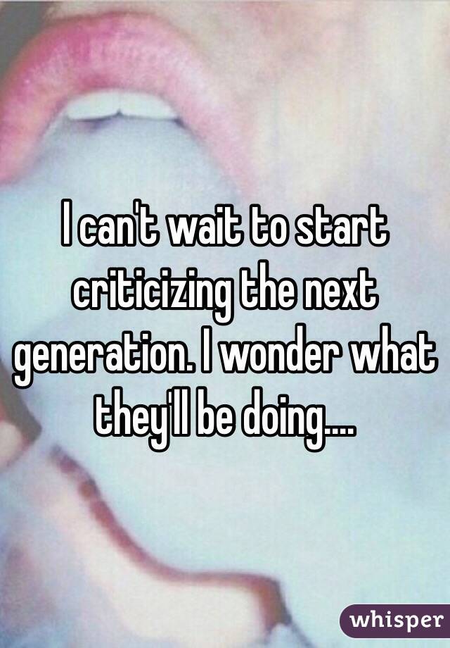 I can't wait to start criticizing the next generation. I wonder what they'll be doing....