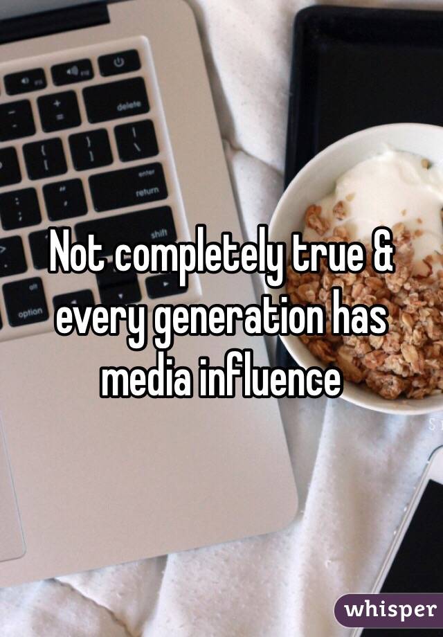 Not completely true & every generation has media influence 