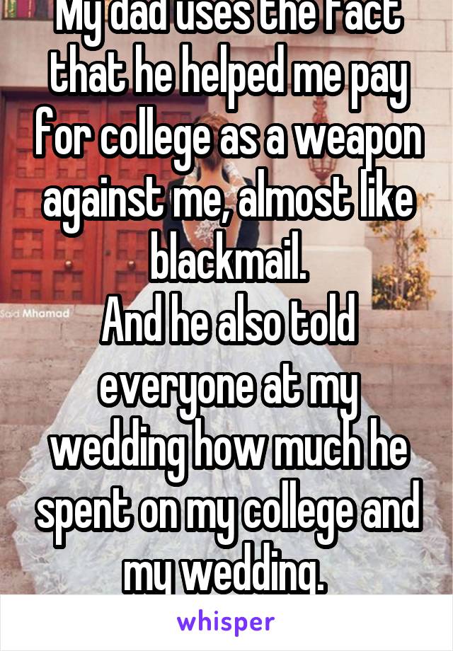 My dad uses the fact that he helped me pay for college as a weapon against me, almost like blackmail.
And he also told everyone at my wedding how much he spent on my college and my wedding. 
I was so embarrassed. 