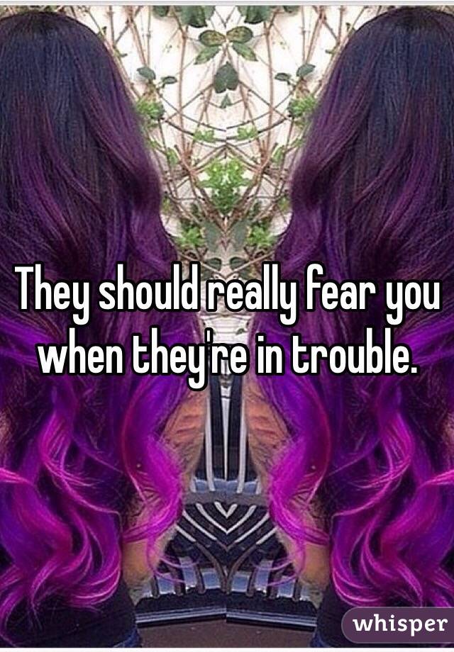 They should really fear you when they're in trouble. 