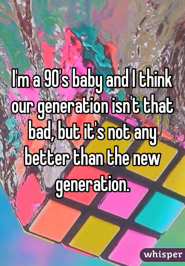 I'm a 90's baby and I think our generation isn't that bad, but it's not any better than the new generation.