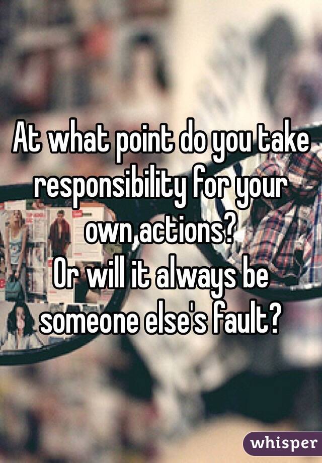 At what point do you take responsibility for your own actions? 
Or will it always be someone else's fault? 