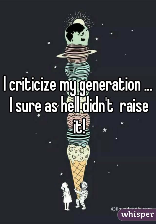 I criticize my generation ... I sure as hell didn't  raise it!