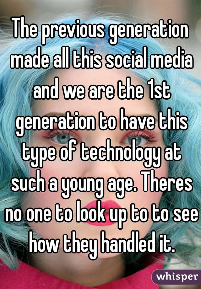 The previous generation made all this social media and we are the 1st generation to have this type of technology at such a young age. Theres no one to look up to to see how they handled it.