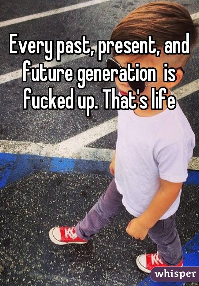 Every past, present, and future generation  is fucked up. That's life