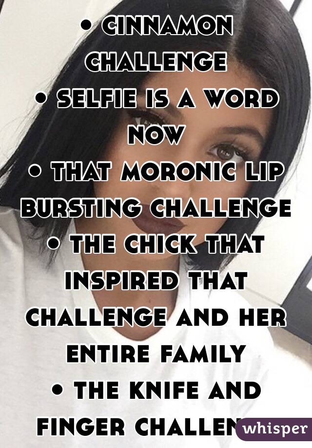 • cinnamon challenge
• selfie is a word now
• that moronic lip bursting challenge
• the chick that inspired that challenge and her entire family
• the knife and finger challenge