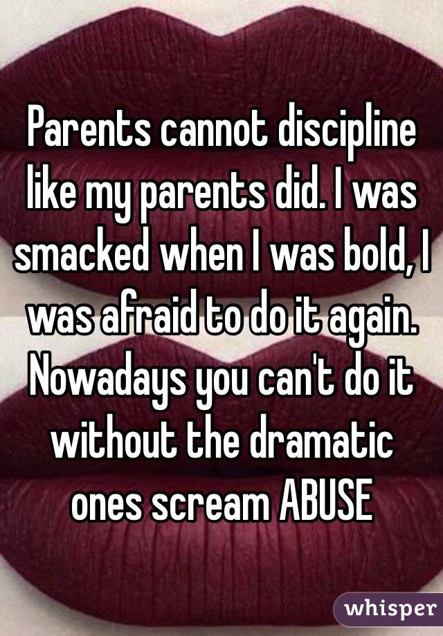 Parents cannot discipline like my parents did. I was smacked when I was bold, I was afraid to do it again. Nowadays you can't do it without the dramatic ones scream ABUSE