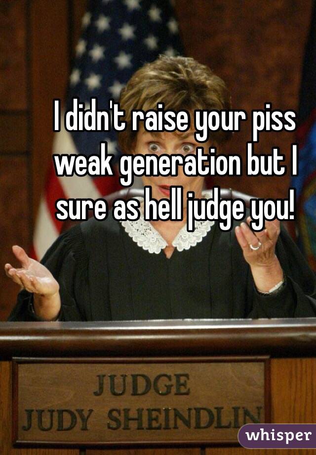 I didn't raise your piss weak generation but I sure as hell judge you! 