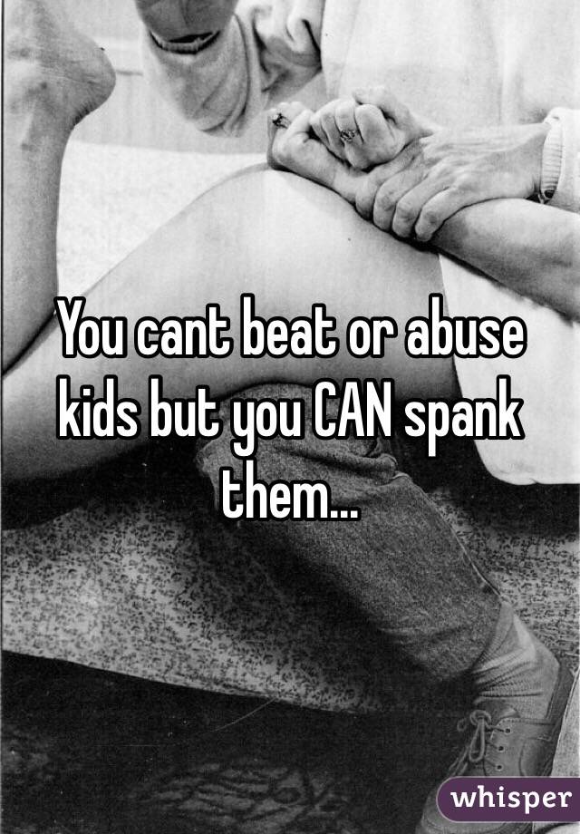 You cant beat or abuse kids but you CAN spank them...