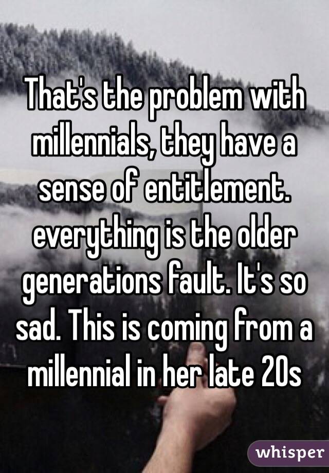 That's the problem with millennials, they have a sense of entitlement. everything is the older generations fault. It's so sad. This is coming from a millennial in her late 20s 