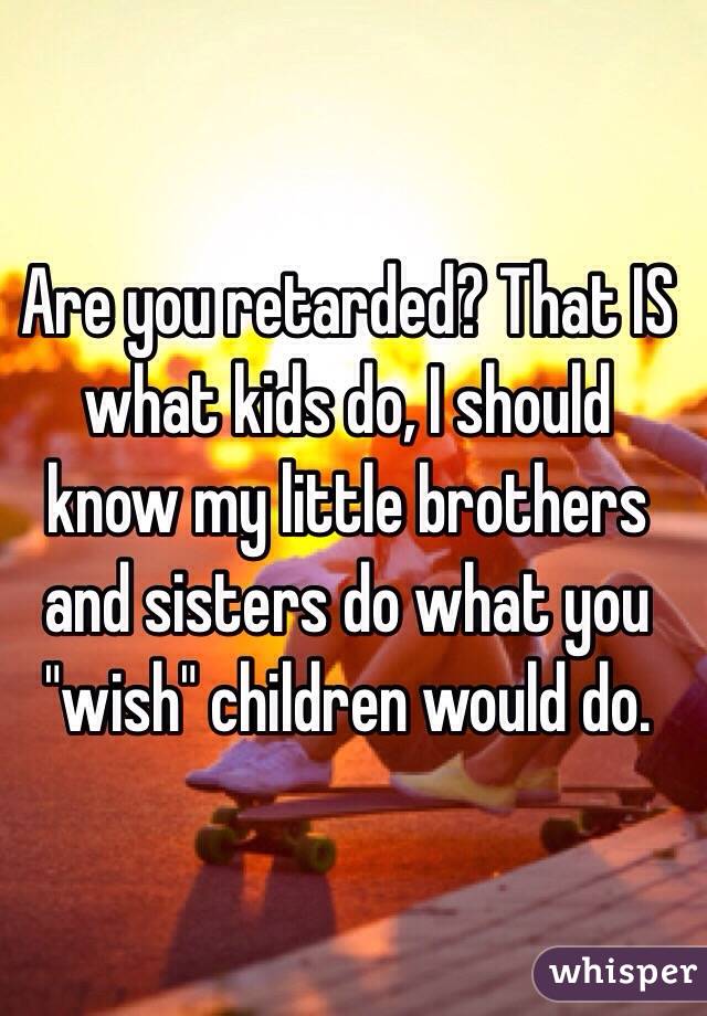 Are you retarded? That IS what kids do, I should know my little brothers and sisters do what you "wish" children would do. 