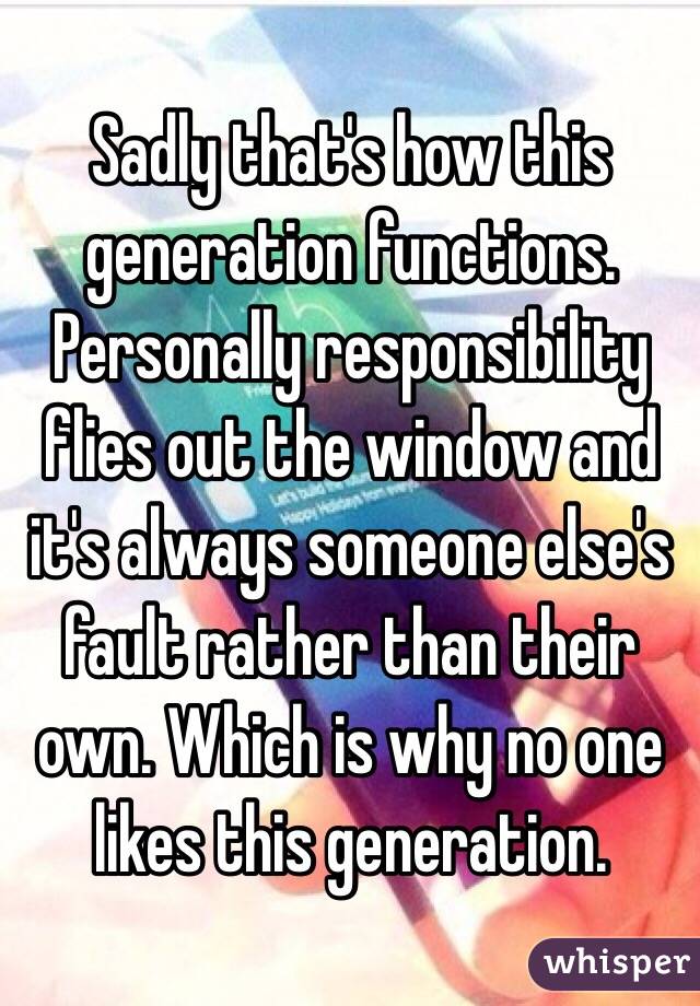 Sadly that's how this generation functions. Personally responsibility flies out the window and it's always someone else's fault rather than their own. Which is why no one likes this generation.