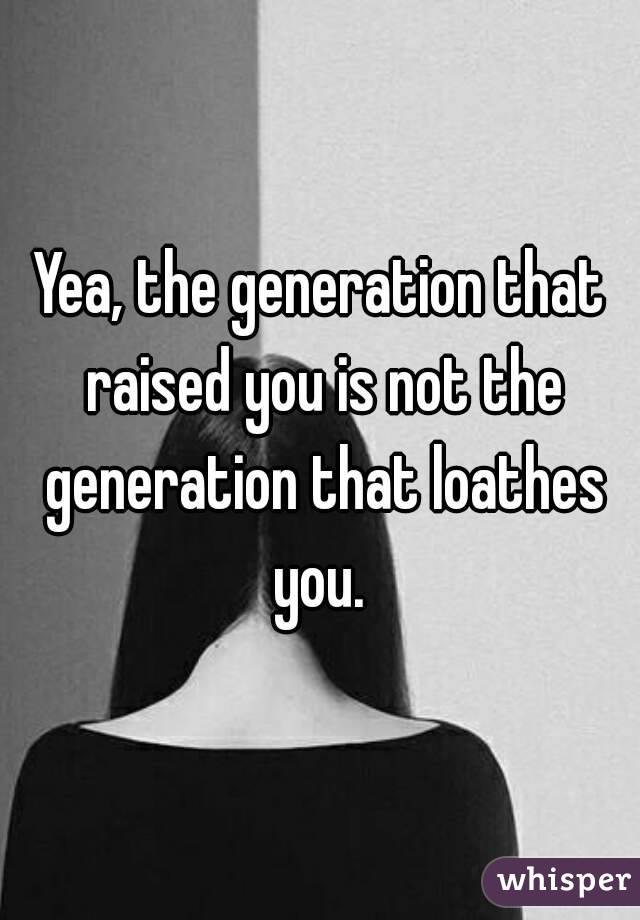 Yea, the generation that raised you is not the generation that loathes you. 