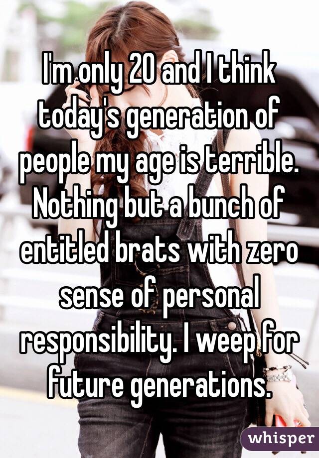 I'm only 20 and I think today's generation of people my age is terrible. Nothing but a bunch of entitled brats with zero sense of personal responsibility. I weep for future generations. 