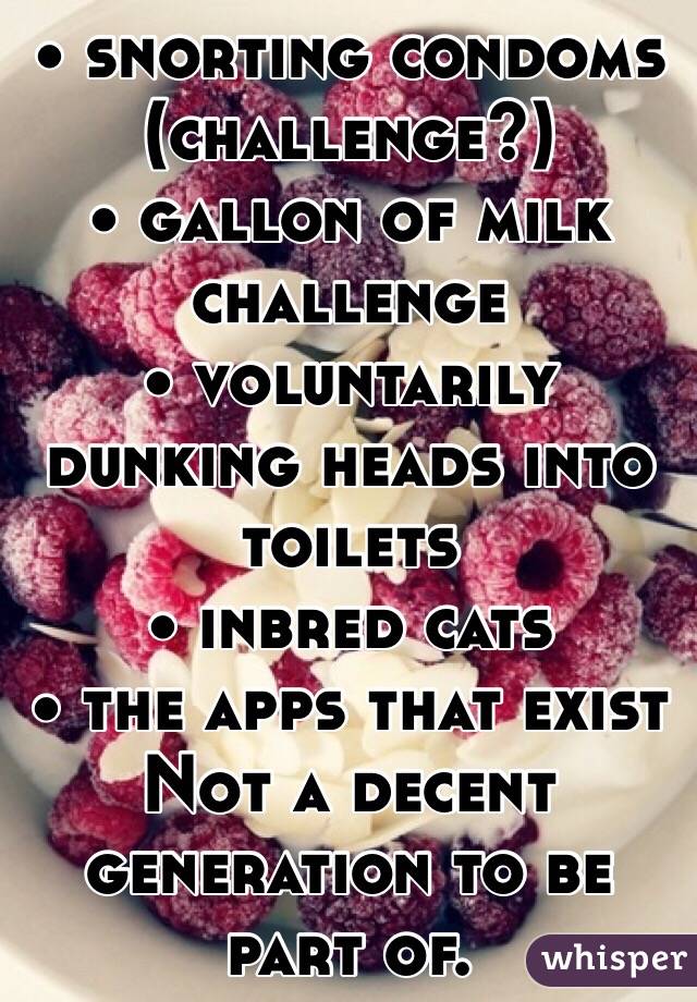 • snorting condoms (challenge?) 
• gallon of milk challenge 
• voluntarily dunking heads into toilets
• inbred cats 
• the apps that exist
Not a decent generation to be part of.