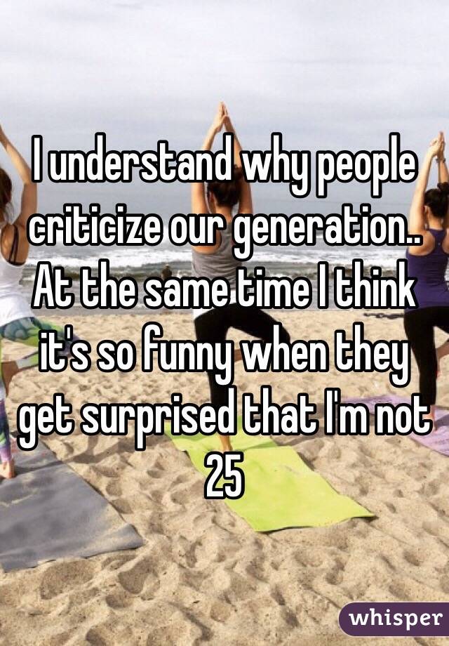 I understand why people criticize our generation.. At the same time I think it's so funny when they get surprised that I'm not 25