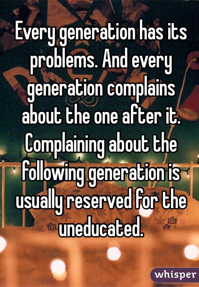 Every generation has its problems. And every generation complains about the one after it. Complaining about the following generation is usually reserved for the uneducated. 