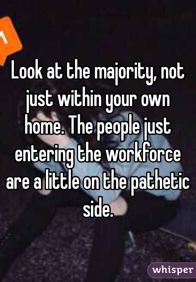 Look at the majority, not just within your own home. The people just entering the workforce are a little on the pathetic side. 