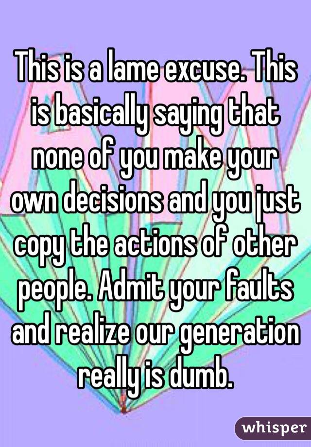 This is a lame excuse. This is basically saying that none of you make your own decisions and you just copy the actions of other people. Admit your faults and realize our generation really is dumb.