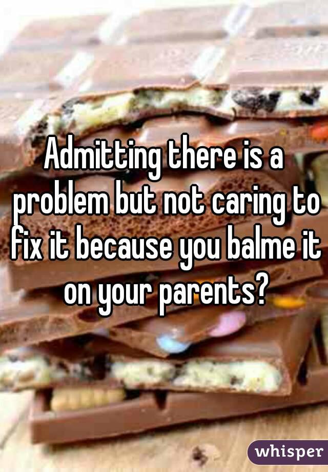 Admitting there is a problem but not caring to fix it because you balme it on your parents?