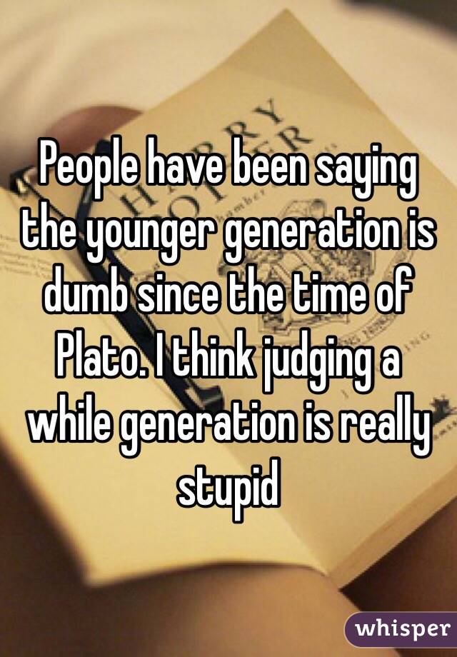 People have been saying the younger generation is dumb since the time of Plato. I think judging a while generation is really stupid 