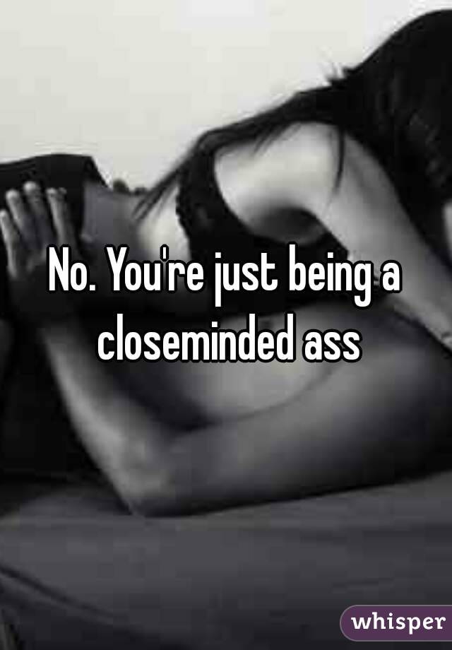 No. You're just being a closeminded ass