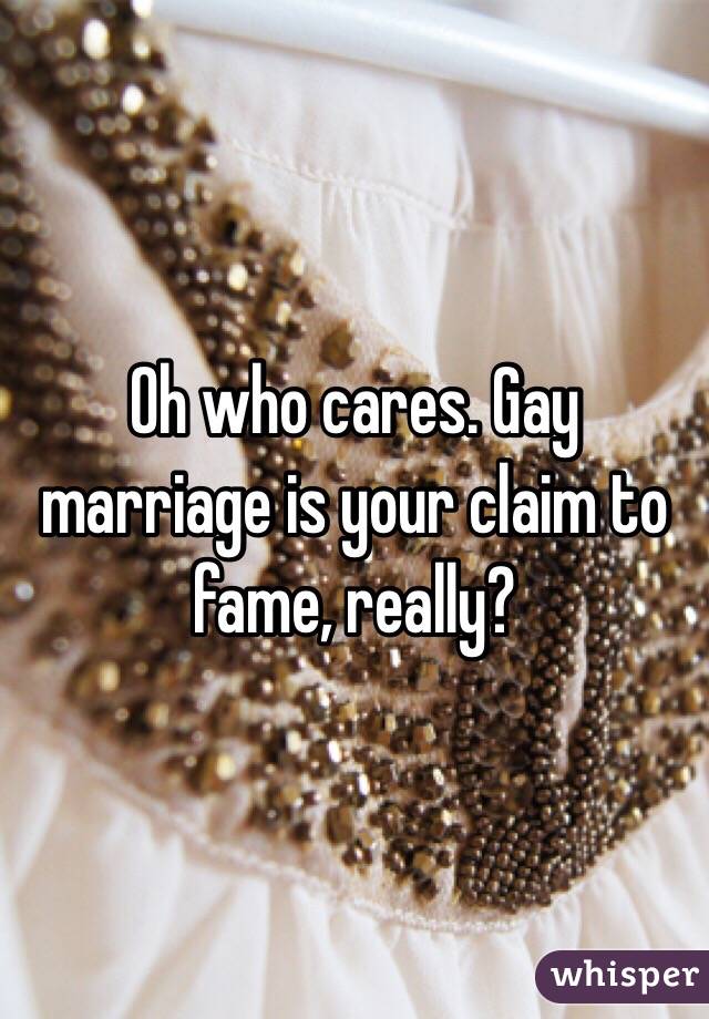 Oh who cares. Gay marriage is your claim to fame, really? 