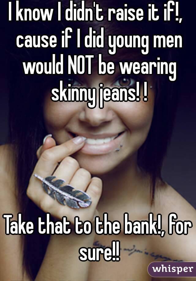 I know I didn't raise it if!,  cause if I did young men would NOT be wearing skinny jeans! !




Take that to the bank!, for sure!!