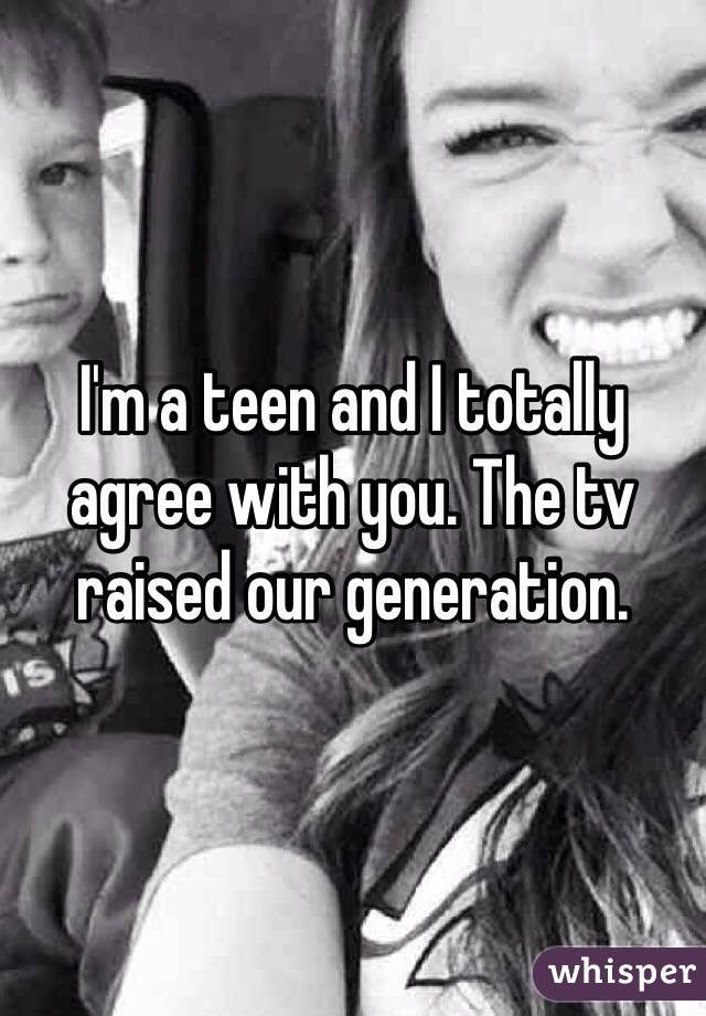 I'm a teen and I totally agree with you. The tv raised our generation.