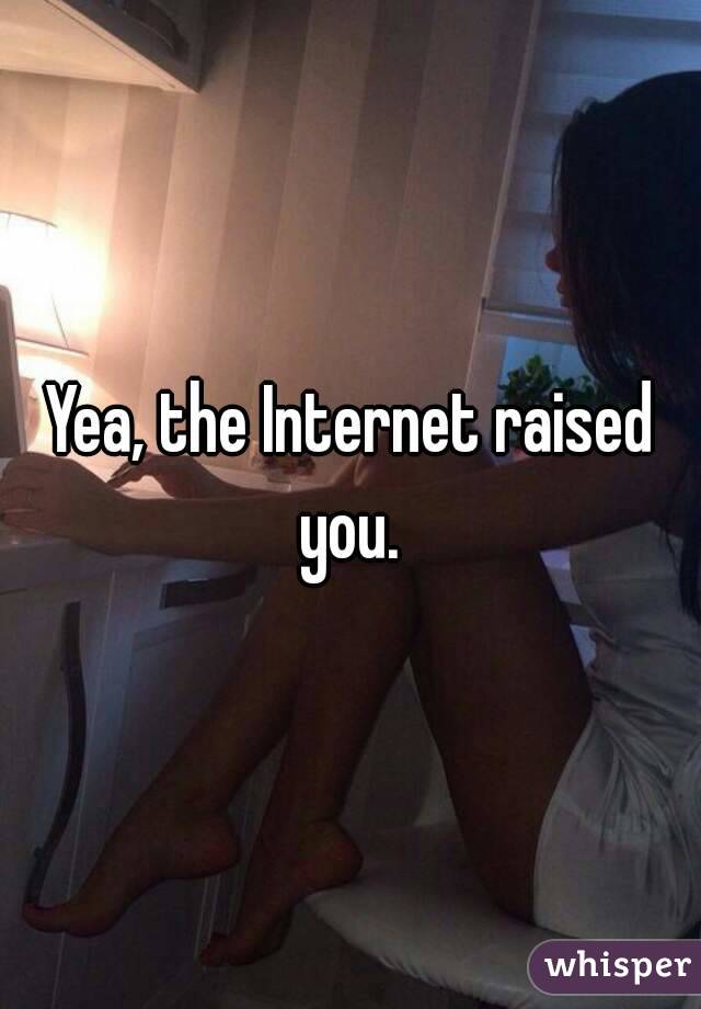 Yea, the Internet raised you. 