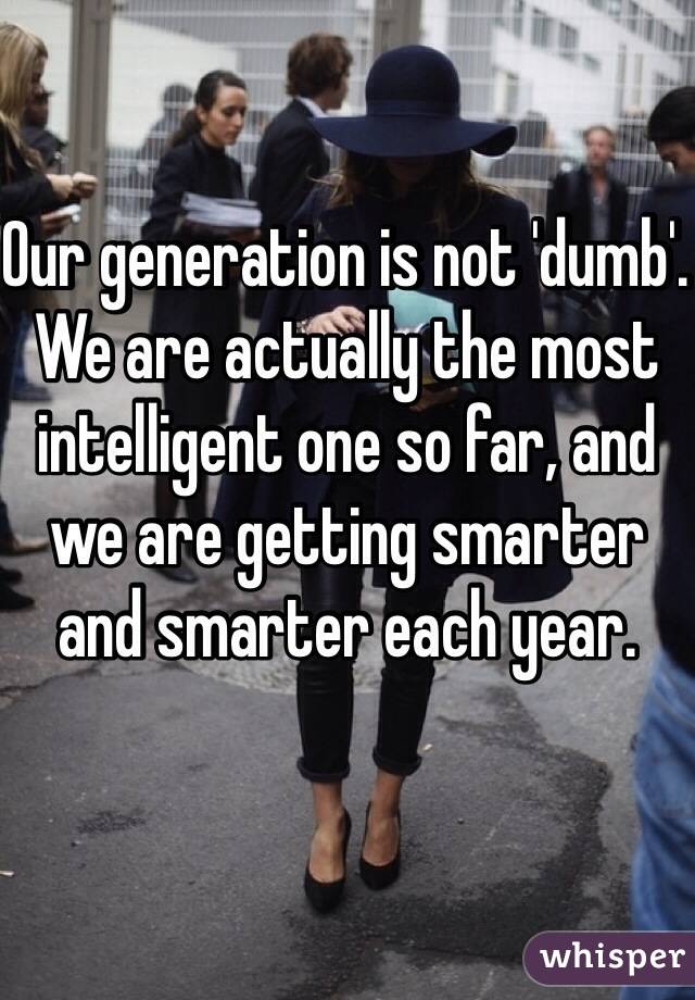 Our generation is not 'dumb'. We are actually the most intelligent one so far, and we are getting smarter and smarter each year. 