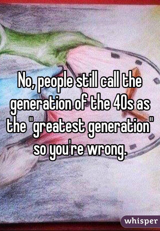 No, people still call the generation of the 40s as the "greatest generation" so you're wrong.