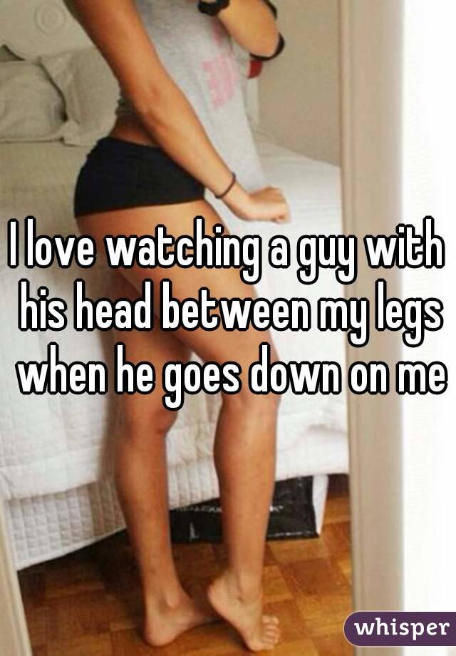 I Love Watching A Guy With His Head Between My Legs When He Goes Down On Me