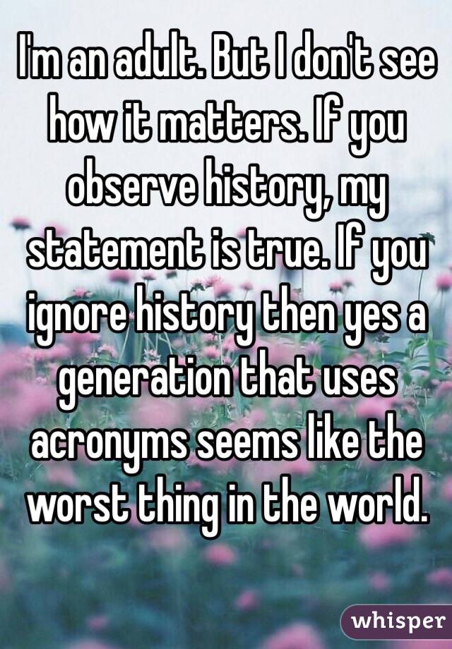 I'm an adult. But I don't see how it matters. If you observe history, my statement is true. If you ignore history then yes a generation that uses acronyms seems like the worst thing in the world. 