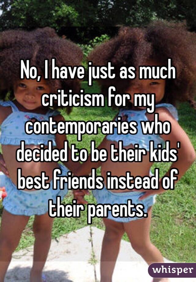 No, I have just as much criticism for my contemporaries who decided to be their kids' best friends instead of their parents. 