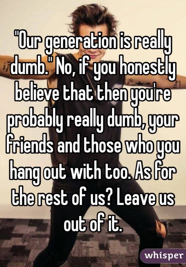 "Our generation is really dumb." No, if you honestly believe that then you're probably really dumb, your friends and those who you hang out with too. As for the rest of us? Leave us out of it. 