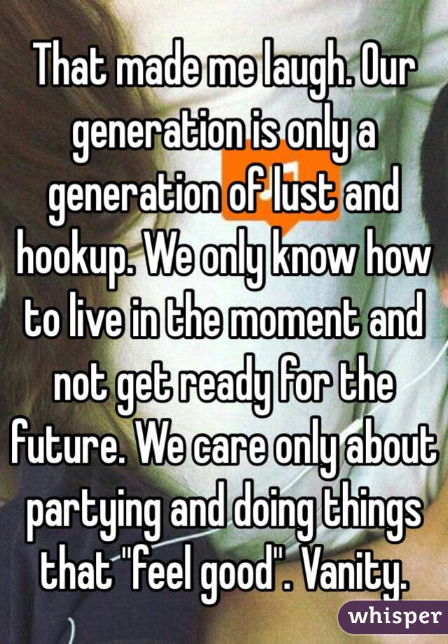 That made me laugh. Our generation is only a generation of lust and hookup. We only know how to live in the moment and not get ready for the future. We care only about partying and doing things that "feel good". Vanity.