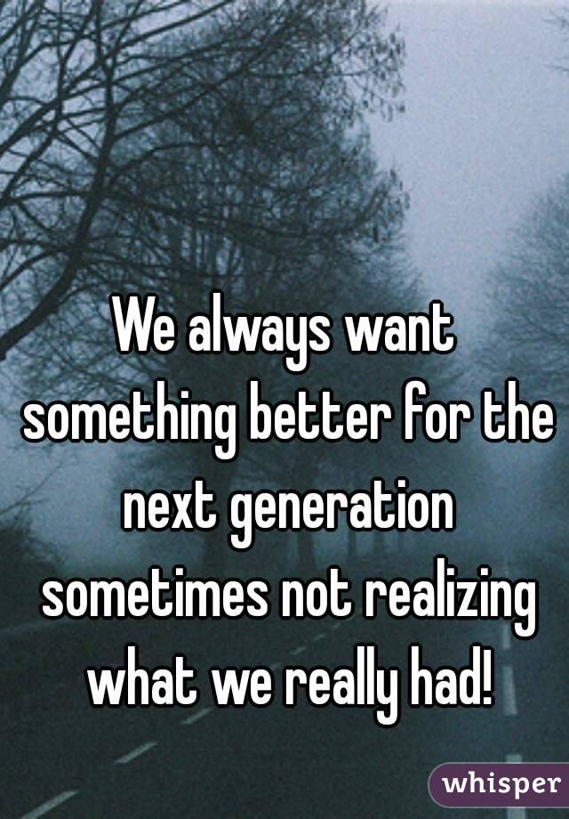 We always want something better for the next generation sometimes not realizing what we really had!