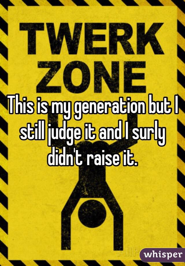 This is my generation but I still judge it and I surly didn't raise it. 