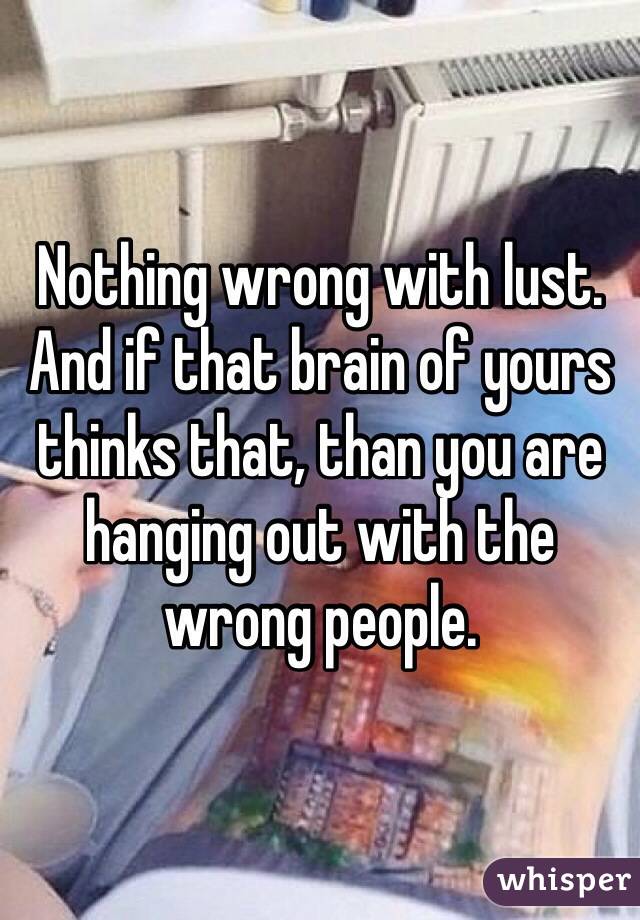 Nothing wrong with lust. And if that brain of yours thinks that, than you are hanging out with the wrong people. 