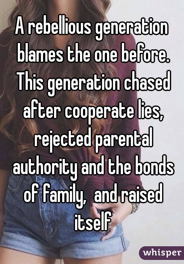 A rebellious generation blames the one before. This generation chased after cooperate lies, rejected parental authority and the bonds of family,  and raised itself