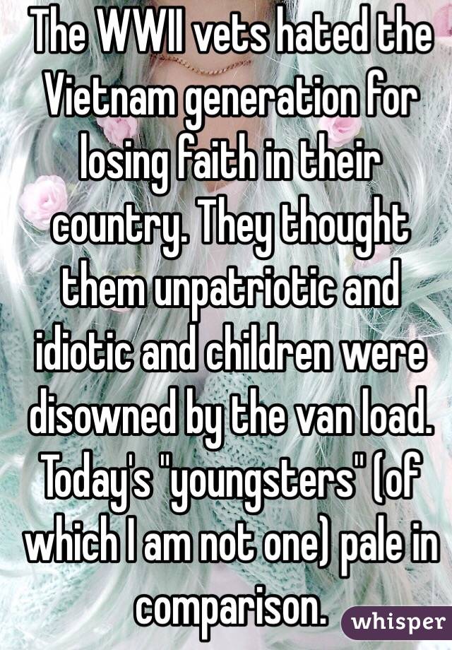 The WWII vets hated the Vietnam generation for losing faith in their country. They thought them unpatriotic and idiotic and children were disowned by the van load. Today's "youngsters" (of which I am not one) pale in comparison. 