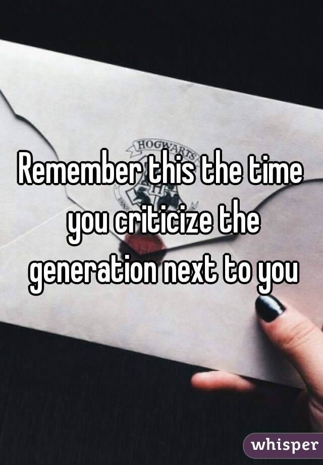 Remember this the time you criticize the generation next to you