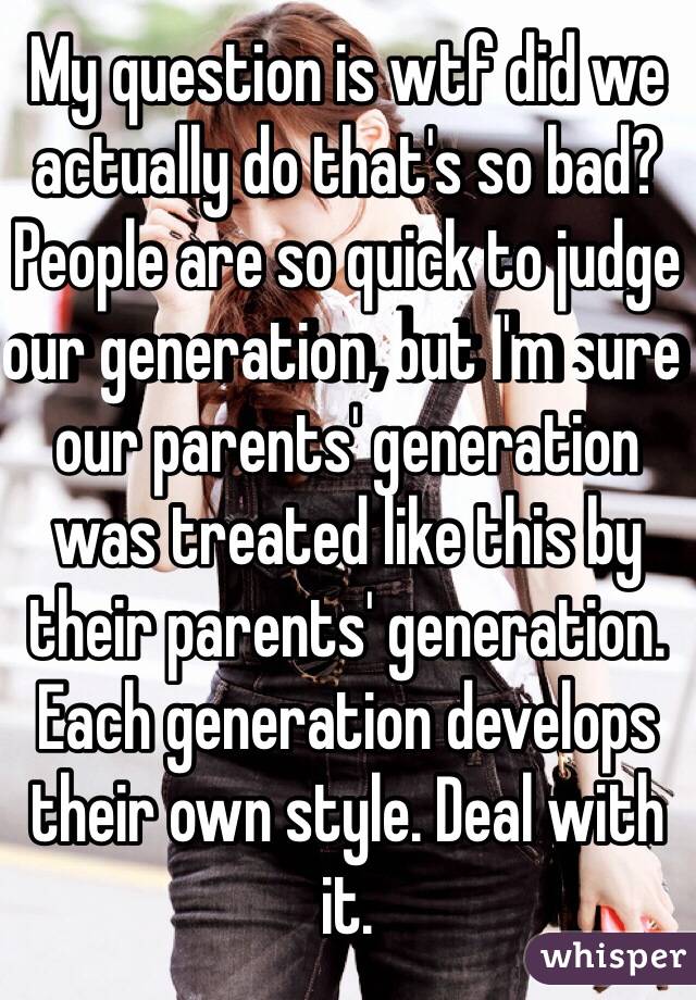 My question is wtf did we actually do that's so bad? People are so quick to judge our generation, but I'm sure our parents' generation was treated like this by their parents' generation. Each generation develops their own style. Deal with it.