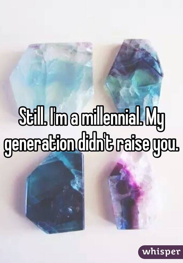 Still. I'm a millennial. My generation didn't raise you. 